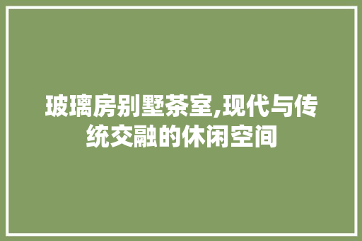 玻璃房别墅茶室,现代与传统交融的休闲空间