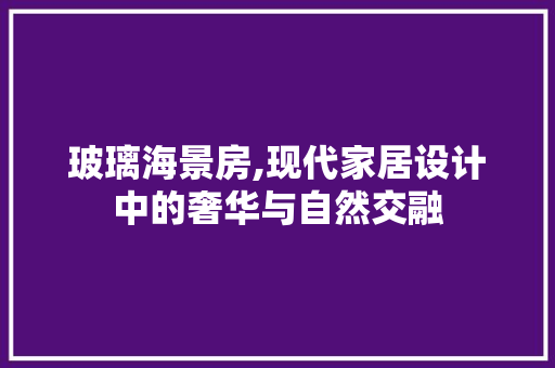 玻璃海景房,现代家居设计中的奢华与自然交融