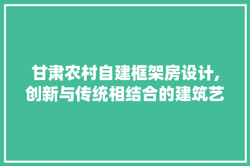 甘肃农村自建框架房设计,创新与传统相结合的建筑艺术