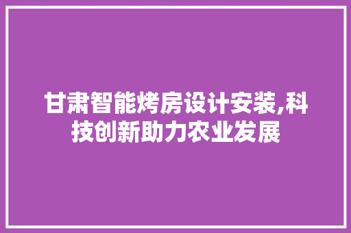 甘肃智能烤房设计安装,科技创新助力农业发展