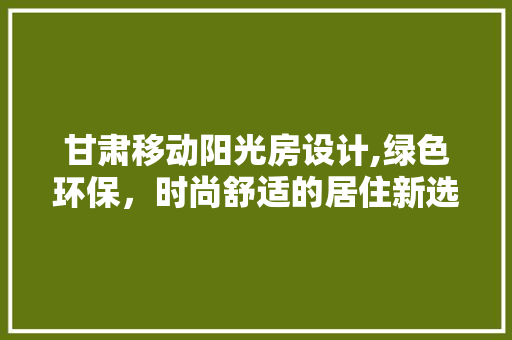 甘肃移动阳光房设计,绿色环保，时尚舒适的居住新选择