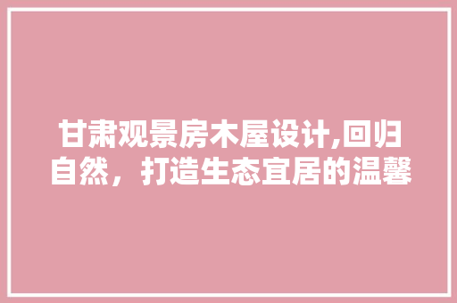 甘肃观景房木屋设计,回归自然，打造生态宜居的温馨家园