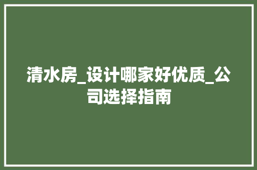 清水房_设计哪家好优质_公司选择指南