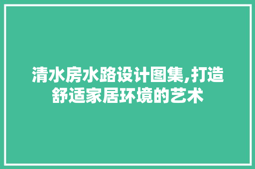 清水房水路设计图集,打造舒适家居环境的艺术