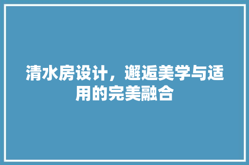 清水房设计，邂逅美学与适用的完美融合