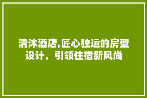 清沐酒店,匠心独运的房型设计，引领住宿新风尚