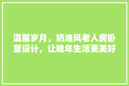 温馨岁月，奶油风老人房卧室设计，让晚年生活更美好