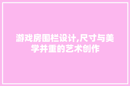 游戏房围栏设计,尺寸与美学并重的艺术创作