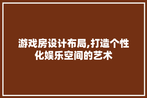游戏房设计布局,打造个性化娱乐空间的艺术