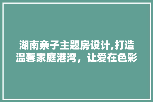 湖南亲子主题房设计,打造温馨家庭港湾，让爱在色彩中绽放