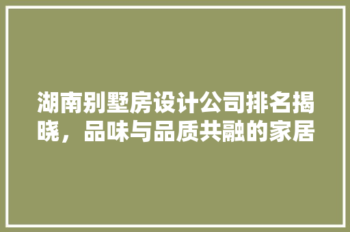 湖南别墅房设计公司排名揭晓，品味与品质共融的家居生活新篇章