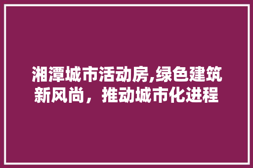湘潭城市活动房,绿色建筑新风尚，推动城市化进程