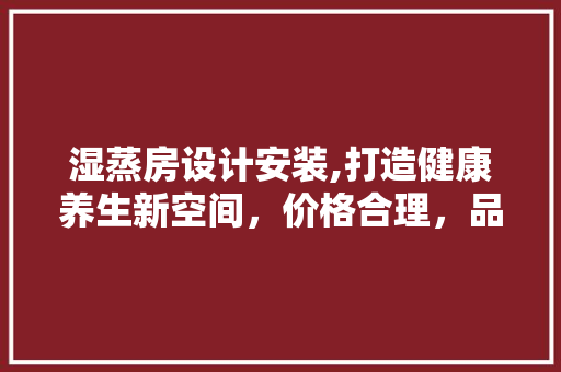 湿蒸房设计安装,打造健康养生新空间，价格合理，品质卓越