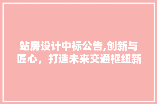 站房设计中标公告,创新与匠心，打造未来交通枢纽新标杆