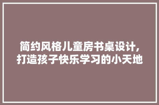 简约风格儿童房书桌设计,打造孩子快乐学习的小天地