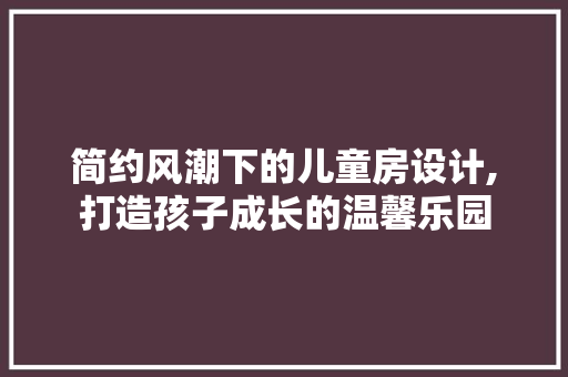 简约风潮下的儿童房设计,打造孩子成长的温馨乐园
