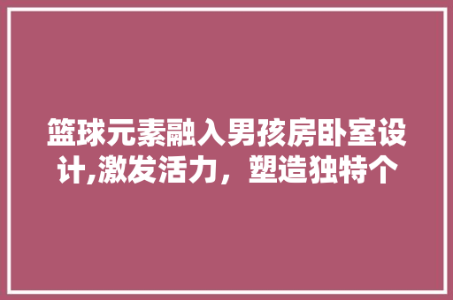 篮球元素融入男孩房卧室设计,激发活力，塑造独特个性空间