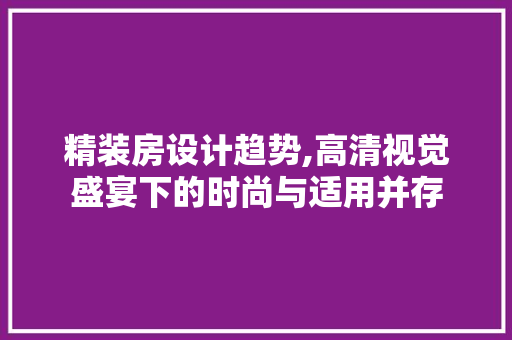 精装房设计趋势,高清视觉盛宴下的时尚与适用并存