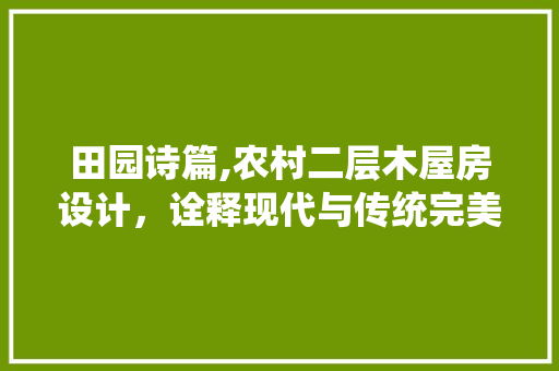 田园诗篇,农村二层木屋房设计，诠释现代与传统完美融合