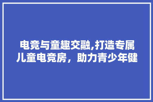 电竞与童趣交融,打造专属儿童电竞房，助力青少年健康成长