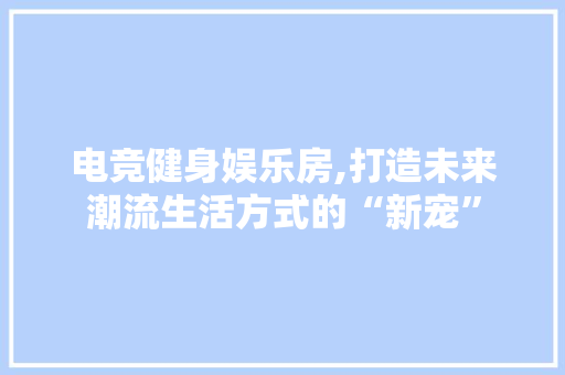 电竞健身娱乐房,打造未来潮流生活方式的“新宠”