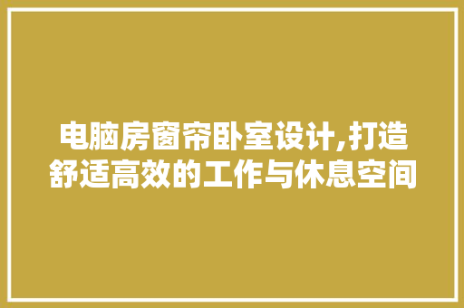 电脑房窗帘卧室设计,打造舒适高效的工作与休息空间
