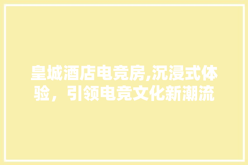 皇城酒店电竞房,沉浸式体验，引领电竞文化新潮流