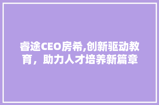 睿途CEO房希,创新驱动教育，助力人才培养新篇章
