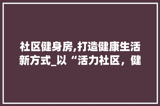 社区健身房,打造健康生活新方式_以“活力社区，健康同行”为主题的活动设计