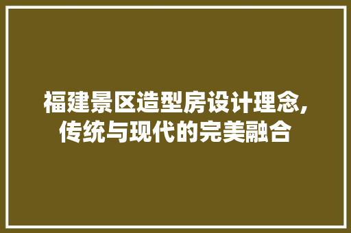 福建景区造型房设计理念,传统与现代的完美融合