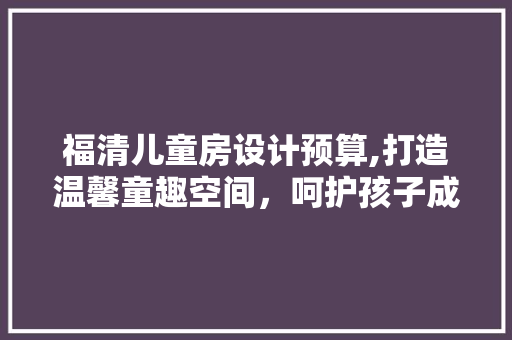福清儿童房设计预算,打造温馨童趣空间，呵护孩子成长每一步