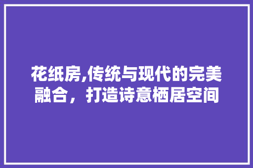 花纸房,传统与现代的完美融合，打造诗意栖居空间