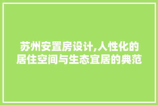 苏州安置房设计,人性化的居住空间与生态宜居的典范