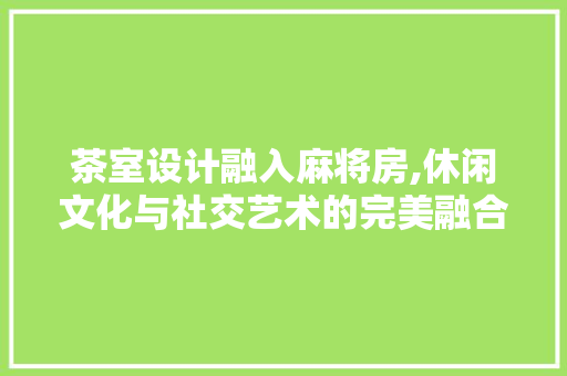 茶室设计融入麻将房,休闲文化与社交艺术的完美融合