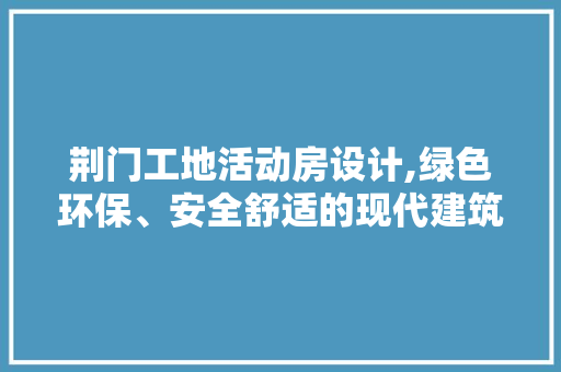 荆门工地活动房设计,绿色环保、安全舒适的现代建筑典范