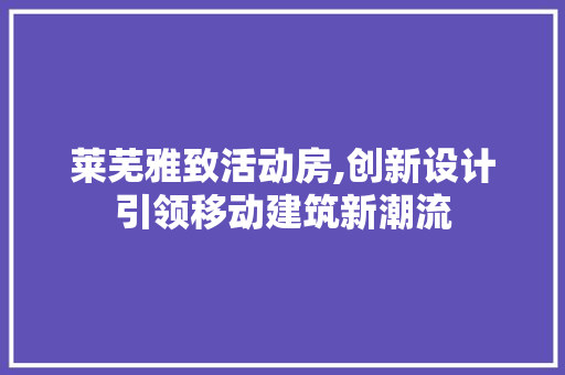 莱芜雅致活动房,创新设计引领移动建筑新潮流