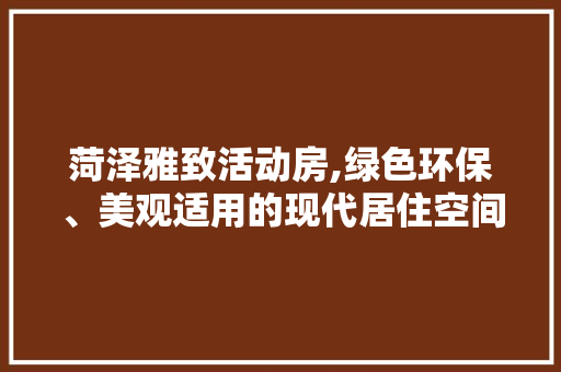 菏泽雅致活动房,绿色环保、美观适用的现代居住空间