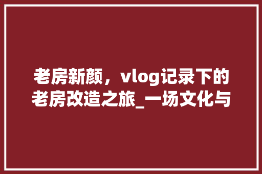 老房新颜，vlog记录下的老房改造之旅_一场文化与生活的碰撞