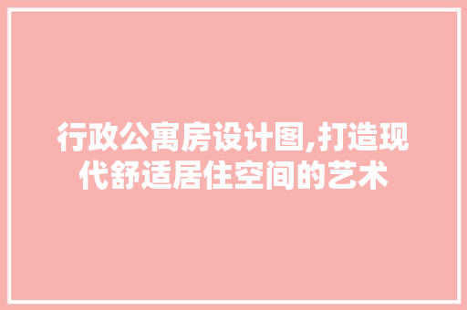 行政公寓房设计图,打造现代舒适居住空间的艺术