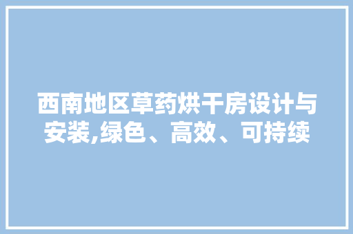 西南地区草药烘干房设计与安装,绿色、高效、可持续的解决方法