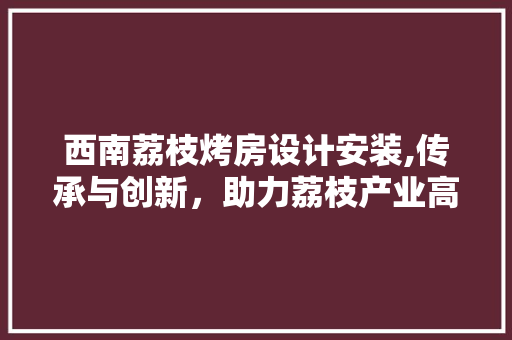 西南荔枝烤房设计安装,传承与创新，助力荔枝产业高质量发展