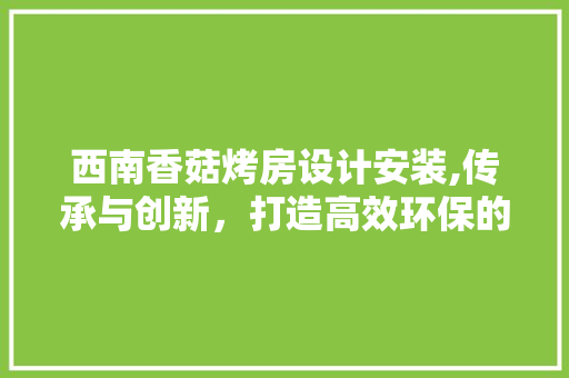 西南香菇烤房设计安装,传承与创新，打造高效环保的香菇生产新篇章
