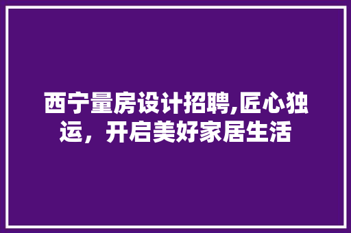 西宁量房设计招聘,匠心独运，开启美好家居生活