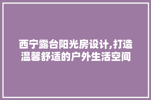 西宁露台阳光房设计,打造温馨舒适的户外生活空间