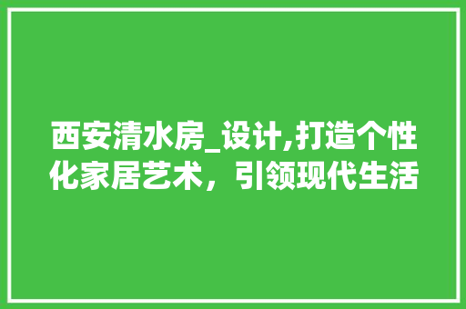 西安清水房_设计,打造个性化家居艺术，引领现代生活潮流
