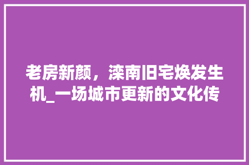 老房新颜，滦南旧宅焕发生机_一场城市更新的文化传承之旅