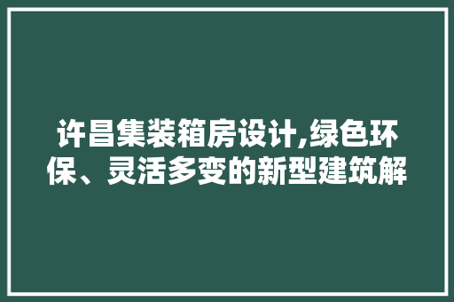 许昌集装箱房设计,绿色环保、灵活多变的新型建筑解决方法