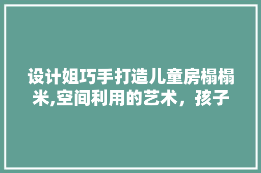 设计姐巧手打造儿童房榻榻米,空间利用的艺术，孩子成长的乐园