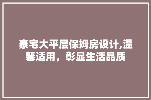 豪宅大平层保姆房设计,温馨适用，彰显生活品质