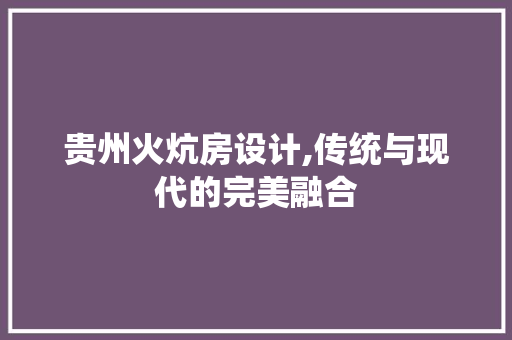 贵州火炕房设计,传统与现代的完美融合